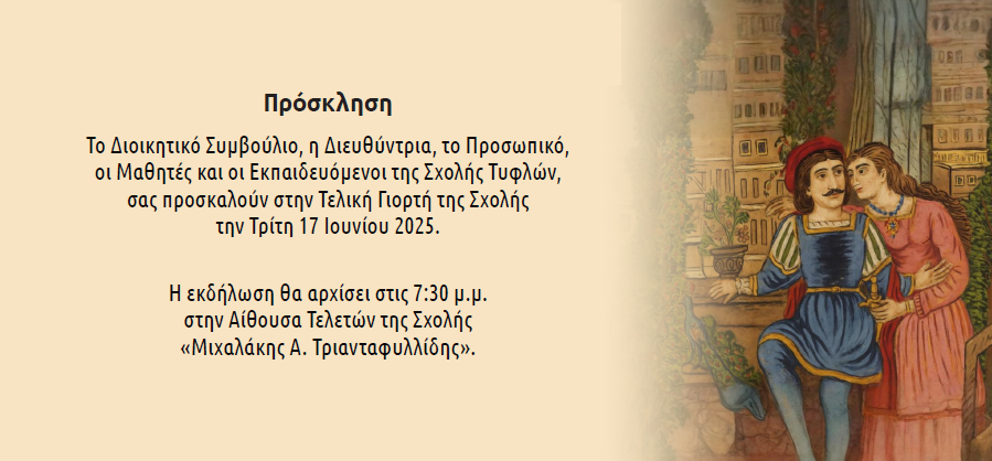 ΠΡΟΣΚΛΗΣΗ Το Διοικητικό Συμβούλιο, η Διευθύντρια, το Προσωπικό, οι Μαθητέςκαι οι Εκπαιδευόμενοι της Σχολής Τυφλών, σας προσκαλούν στην Τελική Γιορτή της Σχολήςτην Τρίτη17Ιουνίου 2025. Η εκδήλωση θα αρχίσει στις 7:30 μ.μ. στην ΑίθουσαΤελετών της Σχολής«Μιχαλάκης Α. Τριανταφυλλίδης»